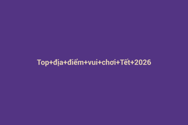 Ảnh đại diện chuẩn SEO cho bài viết Top địa điểm vui chơi Tết 2026 tại thành phố: Khám Phá Những Trải Nghiệm Đặc Sắc